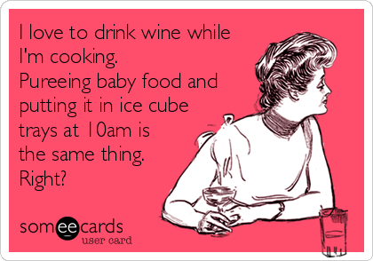 I love to drink wine while
I'm cooking.
Pureeing baby food and
putting it in ice cube
trays at 10am is
the same thing.
Right?