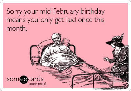Sorry your mid-February birthday
means you only get laid once this
month.