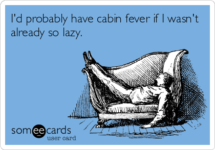 I'd probably have cabin fever if I wasn't
already so lazy.