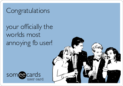 Congratulations 

your officially the
worlds most
annoying fb user!
