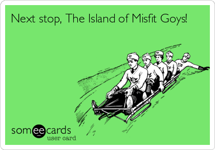 Next stop, The Island of Misfit Goys!