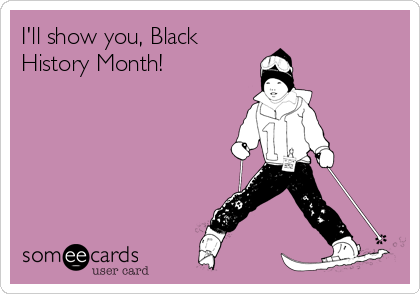 I'll show you, Black
History Month!