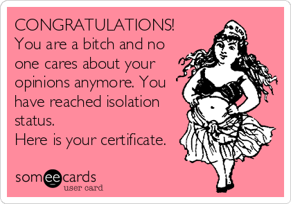 CONGRATULATIONS! 
You are a bitch and no
one cares about your
opinions anymore. You
have reached isolation
status. 
Here is your certificate.