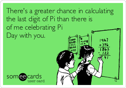 There's a greater chance in calculating
the last digit of Pi than there is
of me celebrating Pi
Day with you.