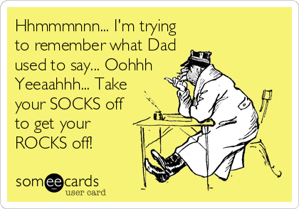 Hhmmmnnn... I'm trying
to remember what Dad
used to say... Oohhh
Yeeaahhh... Take
your SOCKS off 
to get your
ROCKS off!