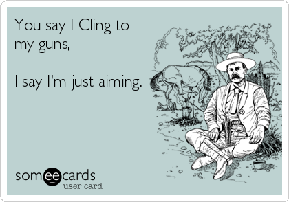 You say I Cling to
my guns, 

I say I'm just aiming.