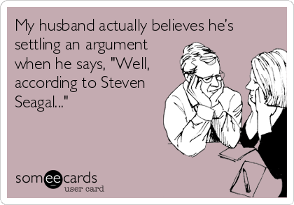 My husband actually believes he’s
settling an argument
when he says, "Well,
according to Steven
Seagal..."