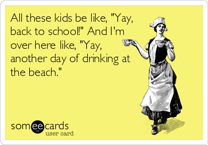 All these kids be like, "Yay,
back to school!" And I'm
over here like, "Yay,
another day of drinking at
the beach."