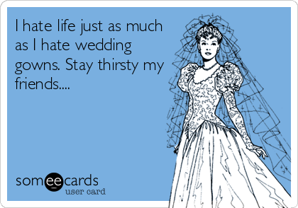 I hate life just as much
as I hate wedding
gowns. Stay thirsty my
friends....