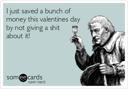 I just saved a bunch of
money this valentines day
by not giving a shit
about it!