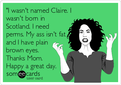 "I wasn't named Claire. I
wasn't born in
Scotland. I need
perms. My ass isn't fat
and I have plain
brown eyes.
Thanks Mom.
Happy a great day.