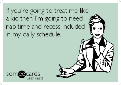 If you're going to treat me like
a kid then I'm going to need
nap time and recess included
in my daily schedule.