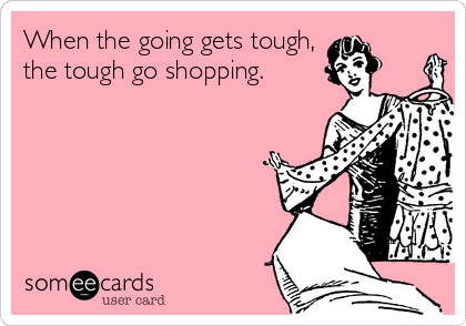 When the going gets tough,
the tough go shopping.