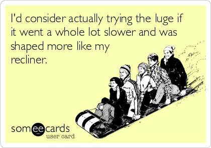 I'd consider actually trying the luge if
it went a whole lot slower and was
shaped more like my
recliner.