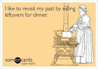 I like to revisit my past by eating
leftovers for dinner.