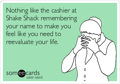 Nothing like the cashier at
Shake Shack remembering
your name to make you
feel like you need to
reevaluate your life.