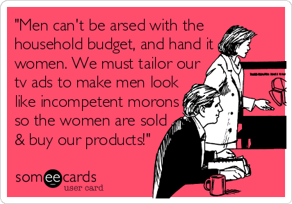 "Men can't be arsed with the
household budget, and hand it 
women. We must tailor our 
tv ads to make men look 
like incompetent morons 
so the women are sold
& buy our products!"