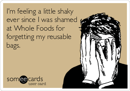 I'm feeling a little shaky
ever since I was shamed
at Whole Foods for
forgetting my reusable
bags.