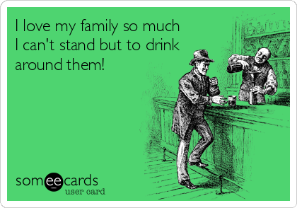 I love my family so much
I can't stand but to drink
around them!