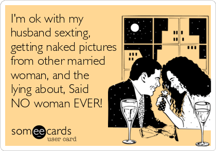 I'm ok with my
husband sexting, 
getting naked pictures
from other married
woman, and the
lying about, Said
NO woman EVER!
