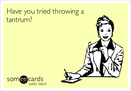 Have you tried throwing a
tantrum?
