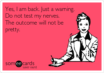 Yes, I am back. Just a warning.
Do not test my nerves. 
The outcome will not be
pretty.