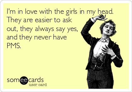 I'm in love with the girls in my head.
They are easier to ask
out, they always say yes,
and they never have
PMS.