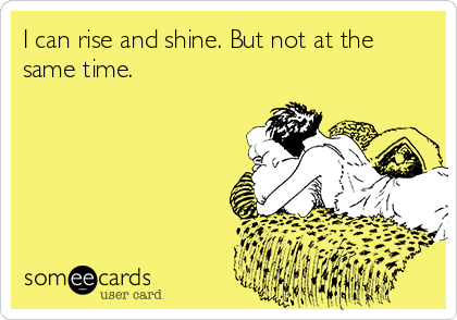 I can rise and shine. But not at the
same time.