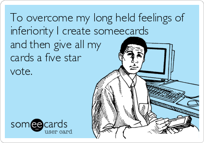 To overcome my long held feelings of
inferiority I create someecards
and then give all my
cards a five star
vote.