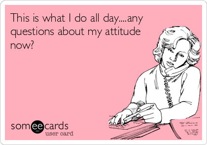 This is what I do all day....any
questions about my attitude
now?