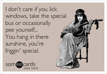 I don't care if you lick
windows, take the special
bus or occasionally
pee yourself...
You hang in there
sunshine, you're
friggin' special.