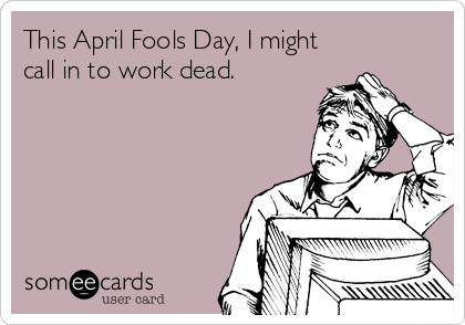 This April Fools Day, I might
call in to work dead.