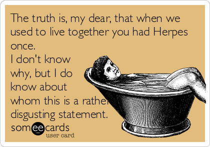 The truth is, my dear, that when we
used to live together you had Herpes
once.
I don't know
why, but I do
know about
whom this is a rather
disgusting statement.