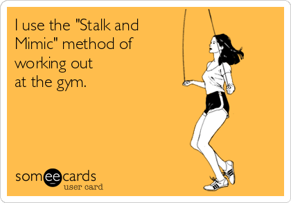 I use the "Stalk and 
Mimic" method of 
working out 
at the gym.