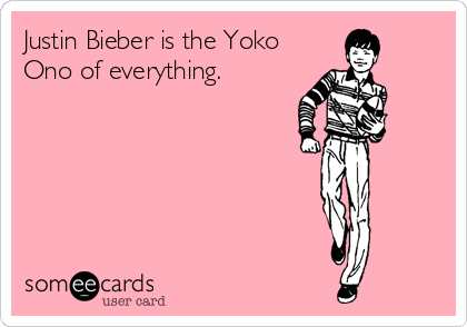 Justin Bieber is the Yoko
Ono of everything.