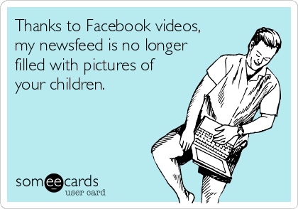 Thanks to Facebook videos, 
my newsfeed is no longer
filled with pictures of
your children.