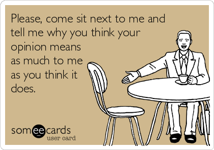 Please, come sit next to me and
tell me why you think your
opinion means
as much to me
as you think it 
does.