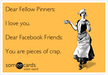 Dear Fellow Pinners: 

I love you. 

Dear Facebook Friends: 

You are pieces of crap.