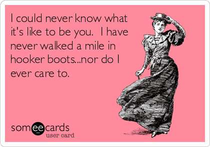 I could never know what
it's like to be you.  I have
never walked a mile in
hooker boots...nor do I
ever care to.