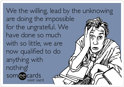 We the willing, lead by the unknowing
are doing the impossible
for the ungrateful. We
have done so much
with so little, we are
now qualified to do
anything with
nothing!