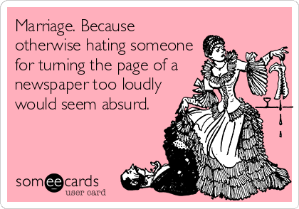 Marriage. Because
otherwise hating someone
for turning the page of a
newspaper too loudly
would seem absurd.