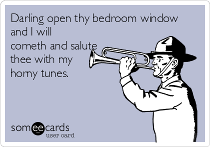 Darling open thy bedroom window
and I will
cometh and salute
thee with my 
horny tunes.