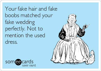 Your fake hair and fake
boobs matched your
fake wedding 
perfectly. Not to
mention the used
dress.