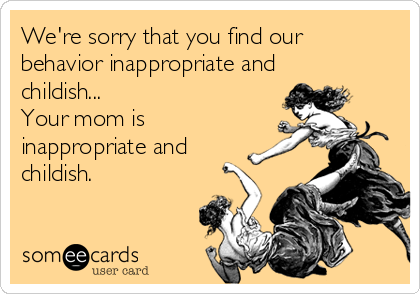 We're sorry that you find our 
behavior inappropriate and
childish...  
Your mom is
inappropriate and
childish.