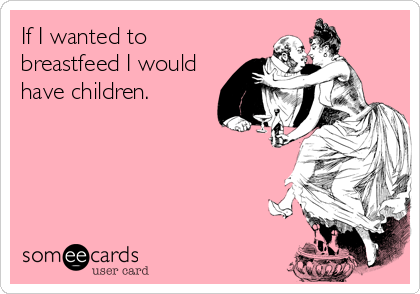 If I wanted to
breastfeed I would
have children.