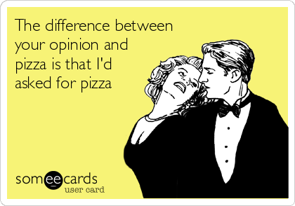 The difference between
your opinion and
pizza is that I'd
asked for pizza