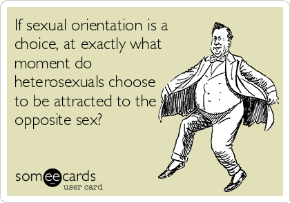 If sexual orientation is a
choice, at exactly what
moment do
heterosexuals choose
to be attracted to the
opposite sex?