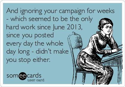And ignoring your campaign for weeks
- which seemed to be the only
hard work since June 2013,
since you posted
every day the whole
day long - didn't make
you stop either.