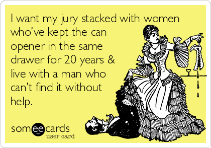 I want my jury stacked with women
who’ve kept the can
opener in the same
drawer for 20 years &
live with a man who
can’t find it without
help.