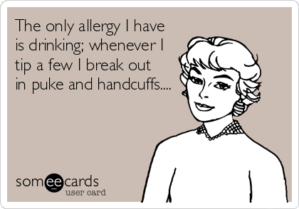 The only allergy I have
is drinking; whenever I 
tip a few I break out 
in puke and handcuffs....
